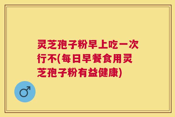 灵芝孢子粉早上吃一次行不(每日早餐食用灵芝孢子粉有益健康) 灵芝孢子粉早上吃一次行不(每日早餐食用灵芝孢子粉有益健康)