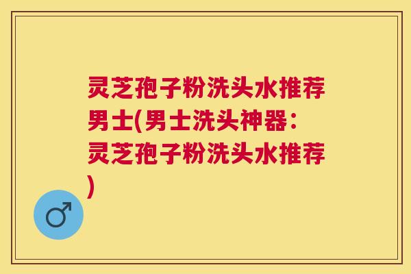 灵芝孢子粉洗头水推荐男士(男士洗头神器:灵芝孢子粉洗头水推荐) 灵芝孢子粉洗头水推荐男士(男士洗头神器:灵芝孢子粉洗头水推荐)