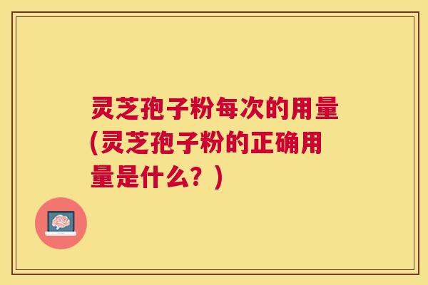 灵芝孢子粉每次的用量(灵芝孢子粉的正确用量是什么?) 灵芝孢子粉每次的用量(灵芝孢子粉的正确用量是什么?)