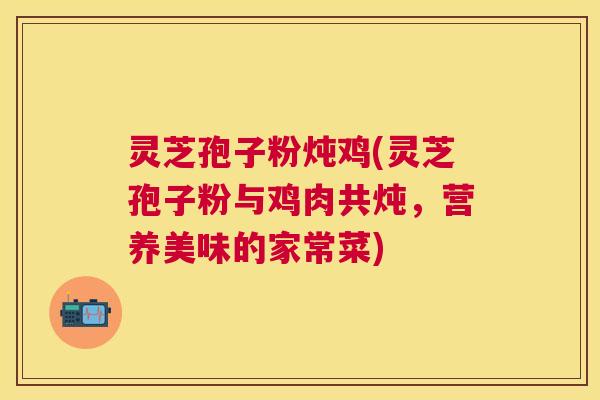 灵芝孢子粉炖鸡(灵芝孢子粉与鸡肉共炖,营养美味的家常菜) 灵芝孢子粉炖鸡(灵芝孢子粉与鸡肉共炖,营养美味的家常菜)
