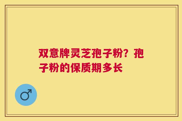 双意牌灵芝孢子粉?孢子粉的保质期多长 双意牌灵芝孢子粉?孢子粉的保质期多长