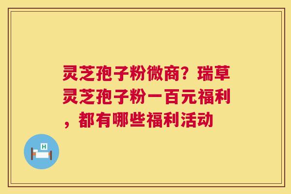 灵芝孢子粉微商?瑞草灵芝孢子粉一百元福利,都有哪些福利活动 灵芝孢子粉微商?瑞草灵芝孢子粉一百元福利,都有哪些福利活动