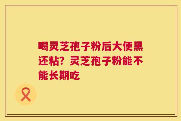 喝灵芝孢子粉后大便黑还粘?灵芝孢子粉能不能长期吃 喝灵芝孢子粉后大便黑还粘?灵芝孢子粉能不能长期吃