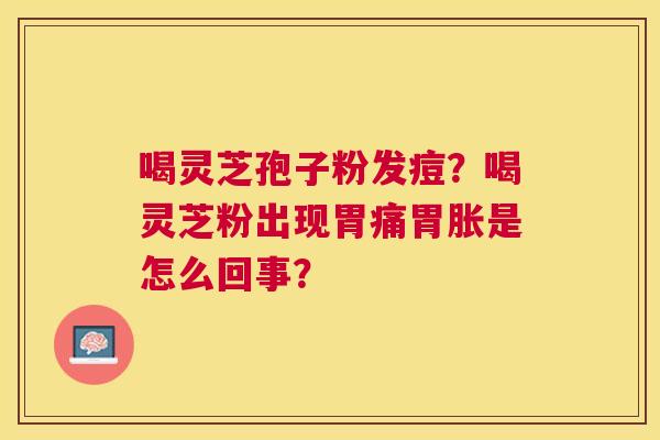 喝灵芝孢子粉发痘?喝灵芝粉出现胃痛胃胀是怎么回事? 喝灵芝孢子粉发痘?喝灵芝粉出现胃痛胃胀是怎么回事?