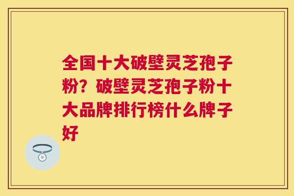 全国十大破壁灵芝孢子粉?破壁灵芝孢子粉十大品牌排行榜什么牌子好 全国十大破壁灵芝孢子粉?破壁灵芝孢子粉十大品牌排行榜什么牌子好