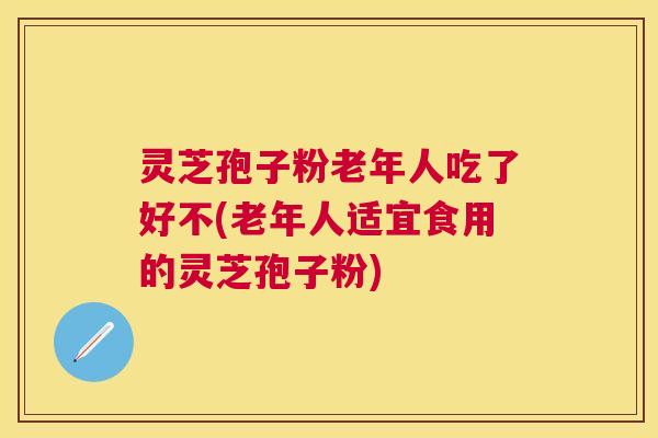 灵芝孢子粉老年人吃了好不(老年人适宜食用的灵芝孢子粉) 灵芝孢子粉老年人吃了好不(老年人适宜食用的灵芝孢子粉)