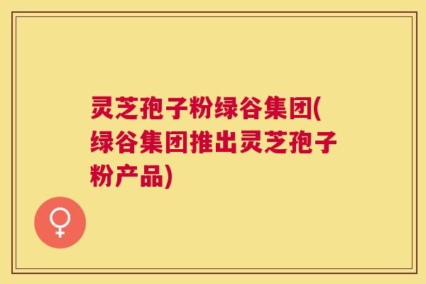 灵芝孢子粉绿谷集团(绿谷集团推出灵芝孢子粉产品) 灵芝孢子粉绿谷集团(绿谷集团推出灵芝孢子粉产品)