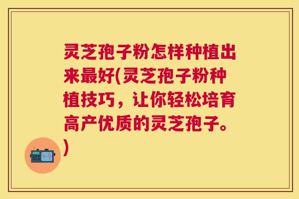 灵芝孢子粉怎样种植出来好(灵芝孢子粉种植技巧,让你轻松培育高产优质的灵芝孢子。) 灵芝孢子粉怎样种植出来好(灵芝孢子粉种植技巧,让你轻松培育高产优质的灵芝孢子。)