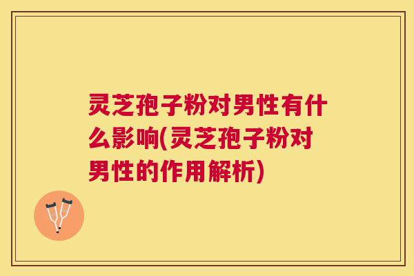 灵芝孢子粉对男性有什么影响(灵芝孢子粉对男性的作用解析)