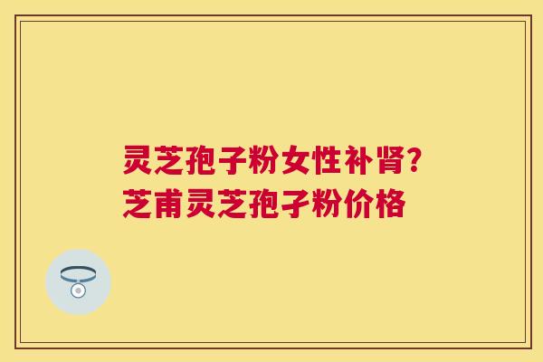 灵芝孢子粉女性补?芝甫灵芝孢孑粉价格 灵芝孢子粉女性补?芝甫灵芝孢孑粉价格