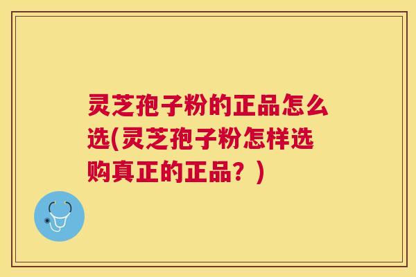灵芝孢子粉的正品怎么选(灵芝孢子粉怎样选购真正的正品?) 灵芝孢子粉的正品怎么选(灵芝孢子粉怎样选购真正的正品?)