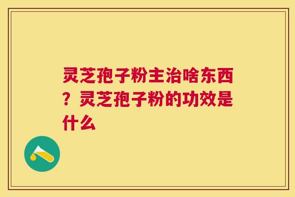 灵芝孢子粉主啥东西?灵芝孢子粉的功效是什么 灵芝孢子粉主啥东西?灵芝孢子粉的功效是什么