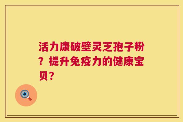 活力康破壁灵芝孢子粉?提升免疫力的健康宝贝? 活力康破壁灵芝孢子粉?提升免疫力的健康宝贝?