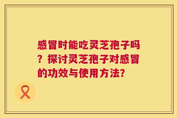 时能吃灵芝孢子吗?探讨灵芝孢子对的功效与使用方法? 时能吃灵芝孢子吗?探讨灵芝孢子对的功效与使用方法?