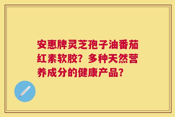 安惠牌灵芝孢子油番茄红素软胶?多种天然营养成分的健康产品? 安惠牌灵芝孢子油番茄红素软胶?多种天然营养成分的健康产品?