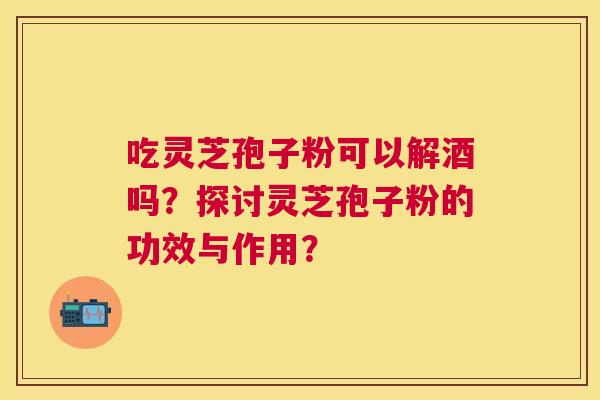 吃灵芝孢子粉可以解酒吗?探讨灵芝孢子粉的功效与作用? 吃灵芝孢子粉可以解酒吗?探讨灵芝孢子粉的功效与作用?