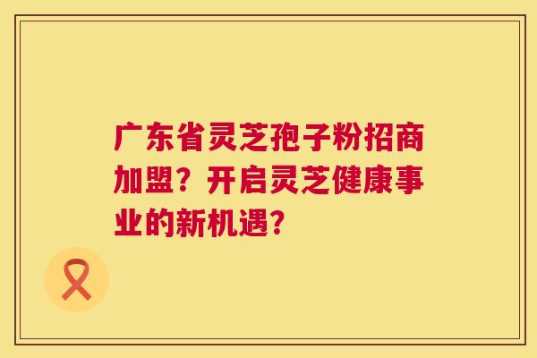 广东省灵芝孢子粉招商加盟?开启灵芝健康事业的新机遇? 广东省灵芝孢子粉招商加盟?开启灵芝健康事业的新机遇?