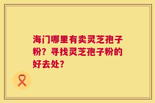 海门哪里有卖灵芝孢子粉?寻找灵芝孢子粉的好去处? 海门哪里有卖灵芝孢子粉?寻找灵芝孢子粉的好去处?