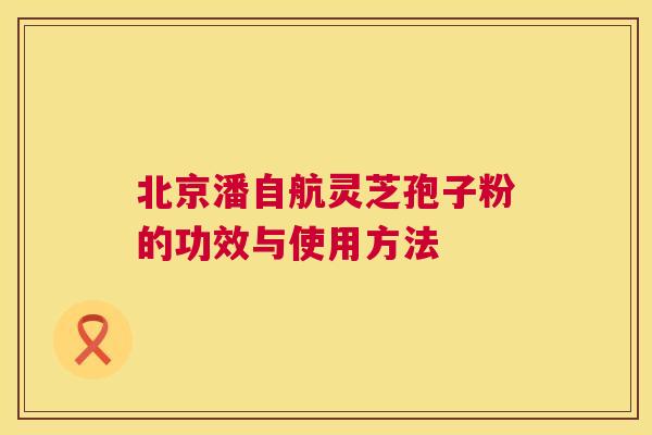 北京潘自航灵芝孢子粉的功效与使用方法 北京潘自航灵芝孢子粉的功效与使用方法