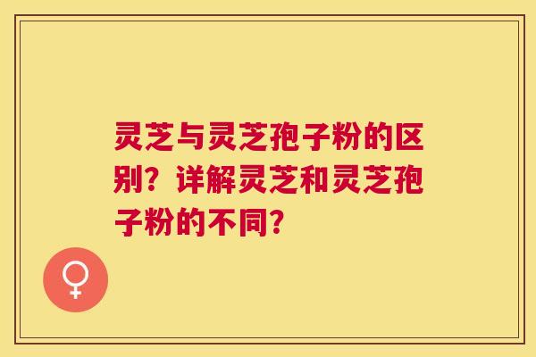 灵芝与灵芝孢子粉的区别?详解灵芝和灵芝孢子粉的不同? 灵芝与灵芝孢子粉的区别?详解灵芝和灵芝孢子粉的不同?