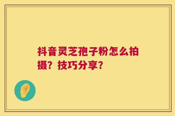 抖音灵芝孢子粉怎么拍摄?技巧分享? 抖音灵芝孢子粉怎么拍摄?技巧分享?