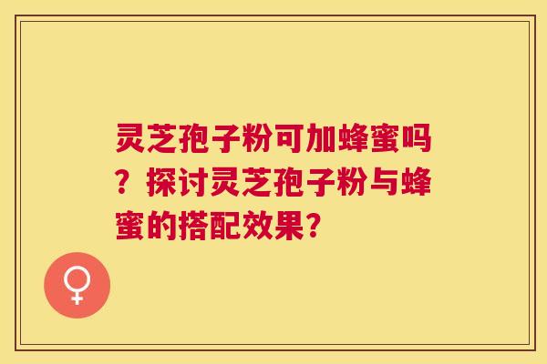 灵芝孢子粉可加蜂蜜吗?探讨灵芝孢子粉与蜂蜜的搭配效果? 灵芝孢子粉可加蜂蜜吗?探讨灵芝孢子粉与蜂蜜的搭配效果?