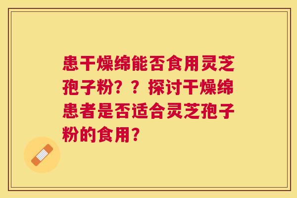 患干燥绵能否食用灵芝孢子粉??探讨干燥绵患者是否适合灵芝孢子粉的食用? 患干燥绵能否食用灵芝孢子粉??探讨干燥绵患者是否适合灵芝孢子粉的食用?