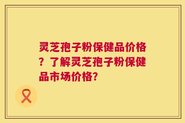 灵芝孢子粉保健品价格?了解灵芝孢子粉保健品市场价格? 灵芝孢子粉保健品价格?了解灵芝孢子粉保健品市场价格?