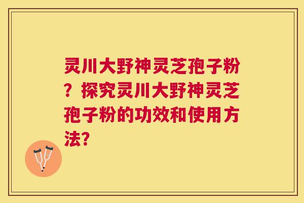 灵川大野神灵芝孢子粉?探究灵川大野神灵芝孢子粉的功效和使用方法? 灵川大野神灵芝孢子粉?探究灵川大野神灵芝孢子粉的功效和使用方法?