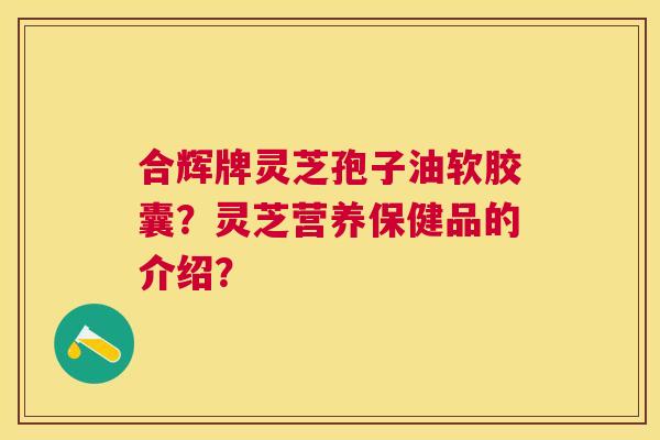 合辉牌灵芝孢子油软胶囊?灵芝营养保健品的介绍? 合辉牌灵芝孢子油软胶囊?灵芝营养保健品的介绍?