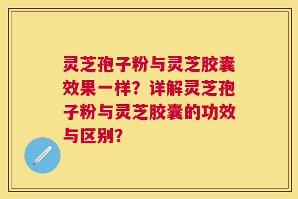 灵芝孢子粉与灵芝胶囊效果一样?详解灵芝孢子粉与灵芝胶囊的功效与区别? 灵芝孢子粉与灵芝胶囊效果一样?详解灵芝孢子粉与灵芝胶囊的功效与区别?