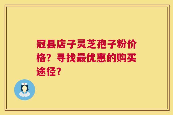 冠县店子灵芝孢子粉价格？寻找优惠的购买途径？