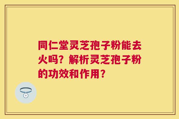 同仁堂灵芝孢子粉能去火吗?解析灵芝孢子粉的功效和作用? 同仁堂灵芝孢子粉能去火吗?解析灵芝孢子粉的功效和作用?
