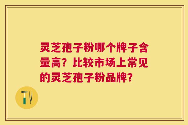 灵芝孢子粉哪个牌子含量高?比较市场上常见的灵芝孢子粉品牌? 灵芝孢子粉哪个牌子含量高?比较市场上常见的灵芝孢子粉品牌?