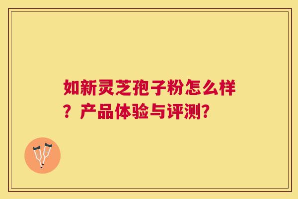 如新灵芝孢子粉怎么样？产品体验与评测？
