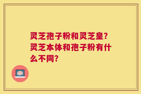 灵芝孢子粉和灵芝皇?灵芝本体和孢子粉有什么不同? 灵芝孢子粉和灵芝皇?灵芝本体和孢子粉有什么不同?