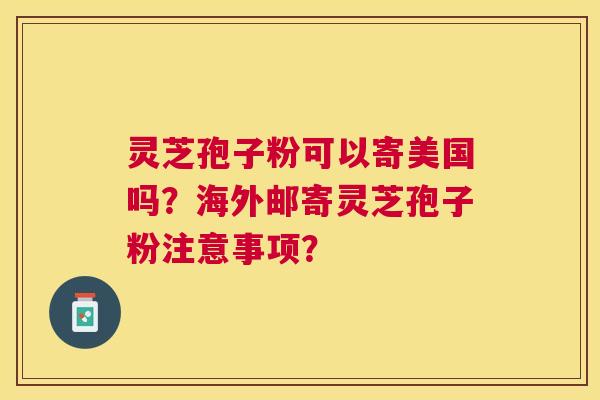 灵芝孢子粉可以寄美国吗?海外邮寄灵芝孢子粉注意事项? 灵芝孢子粉可以寄美国吗?海外邮寄灵芝孢子粉注意事项?