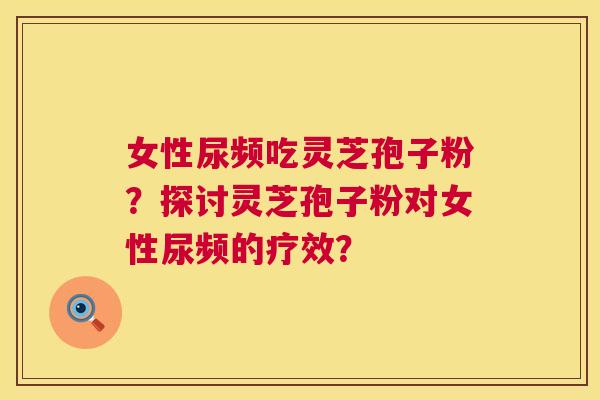 女性尿频吃灵芝孢子粉?探讨灵芝孢子粉对女性尿频的疗效? 女性尿频吃灵芝孢子粉?探讨灵芝孢子粉对女性尿频的疗效?