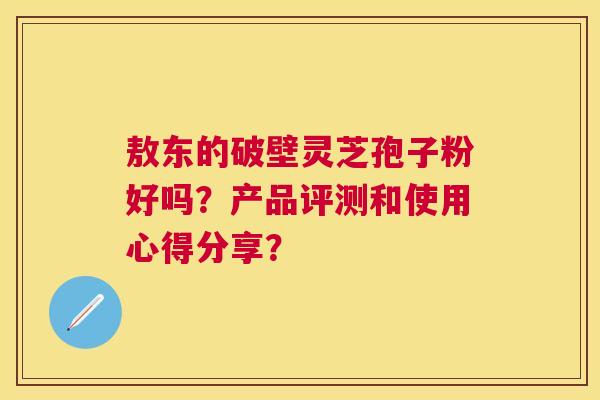 敖东的破壁灵芝孢子粉好吗?产品评测和使用心得分享? 敖东的破壁灵芝孢子粉好吗?产品评测和使用心得分享?