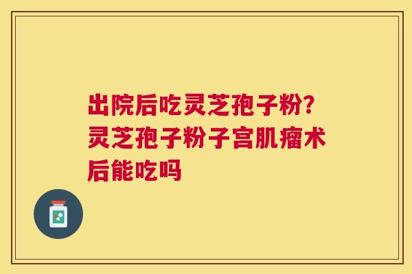 出院后吃灵芝孢子粉?灵芝孢子粉子宫术后能吃吗 出院后吃灵芝孢子粉?灵芝孢子粉子宫术后能吃吗