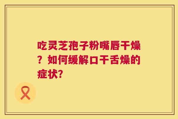 吃灵芝孢子粉嘴唇干燥?如何缓解口干舌燥的症状? 吃灵芝孢子粉嘴唇干燥?如何缓解口干舌燥的症状?