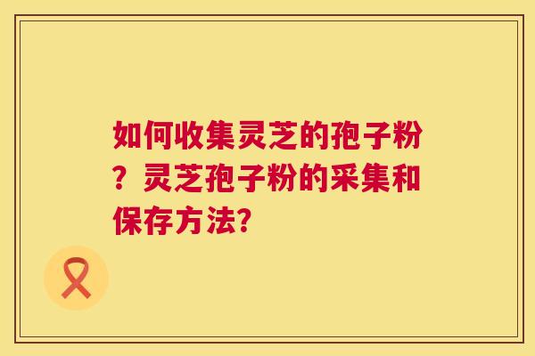 如何收集灵芝的孢子粉?灵芝孢子粉的采集和保存方法? 如何收集灵芝的孢子粉?灵芝孢子粉的采集和保存方法?