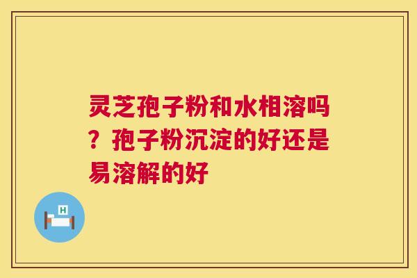 灵芝孢子粉和水相溶吗？孢子粉沉淀的好还是易溶解的好