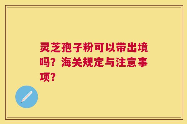 灵芝孢子粉可以带出境吗?海关规定与注意事项? 灵芝孢子粉可以带出境吗?海关规定与注意事项?