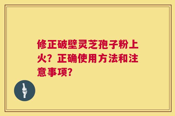 修正破壁灵芝孢子粉上火?正确使用方法和注意事项? 修正破壁灵芝孢子粉上火?正确使用方法和注意事项?