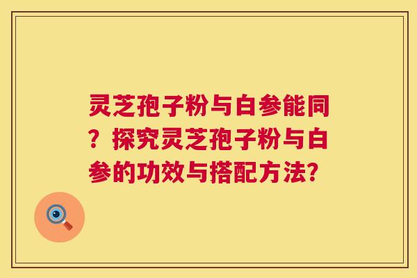 灵芝孢子粉与白参能同?探究灵芝孢子粉与白参的功效与搭配方法? 灵芝孢子粉与白参能同?探究灵芝孢子粉与白参的功效与搭配方法?
