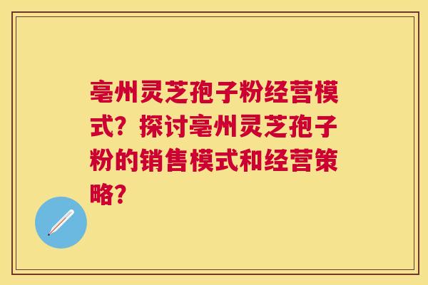 亳州灵芝孢子粉经营模式?探讨亳州灵芝孢子粉的销售模式和经营策略? 亳州灵芝孢子粉经营模式?探讨亳州灵芝孢子粉的销售模式和经营策略?