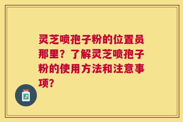 灵芝喷孢子粉的位置员那里？了解灵芝喷孢子粉的使用方法和注意事项？