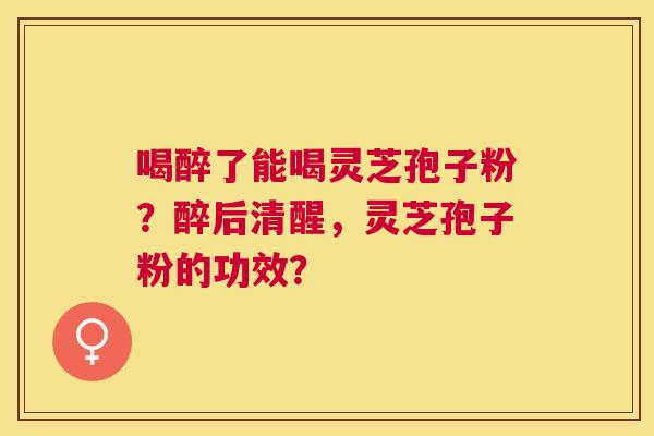 喝醉了能喝灵芝孢子粉?醉后清醒,灵芝孢子粉的功效? 喝醉了能喝灵芝孢子粉?醉后清醒,灵芝孢子粉的功效?