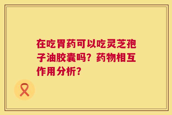 在吃胃药可以吃灵芝孢子油胶囊吗?相互作用分析? 在吃胃药可以吃灵芝孢子油胶囊吗?相互作用分析?